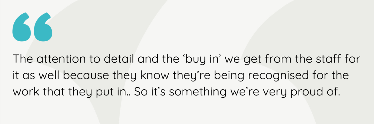 The attention to detail and the ‘buy in’ we get from the staff for it as well because they know they’re being recognised for the work that they put in.. So it’s something we’re very proud of
