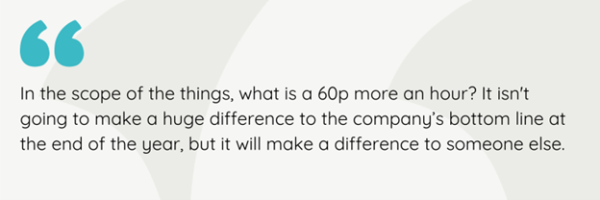 In the scope of things, what is 60p more an hour? It isn't going to make a huge difference to tthe company's bottom line at te end of the year, but it will make a difference to someone else.